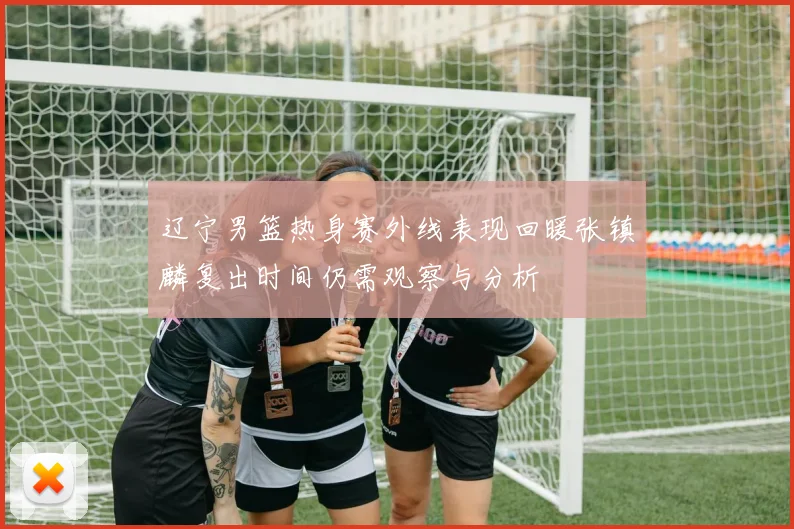 辽宁男篮热身赛外线表现回暖张镇麟复出时间仍需观察与分析