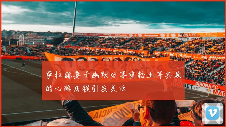 萨拉赫妻子幽默分享重拾土耳其剧的心路历程引发关注