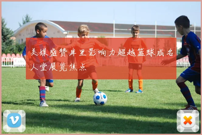 美媒盛赞库里影响力超越篮球成名人堂展览焦点