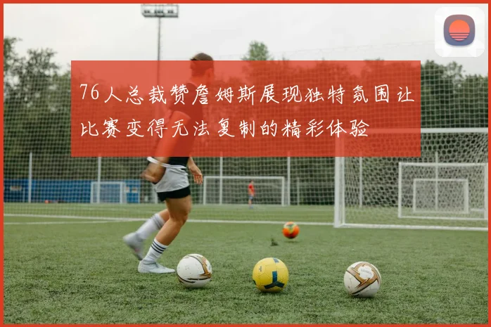 76人总裁赞詹姆斯展现独特氛围让比赛变得无法复制的精彩体验