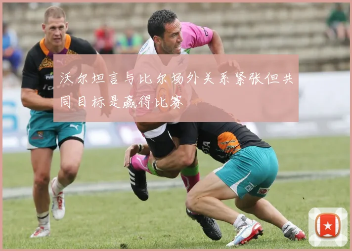 沃尔坦言与比尔场外关系紧张但共同目标是赢得比赛