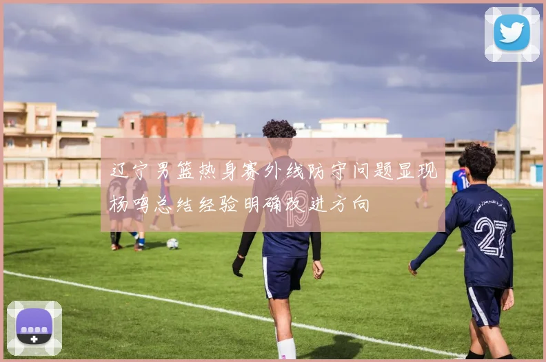 辽宁男篮热身赛外线防守问题显现杨鸣总结经验明确改进方向