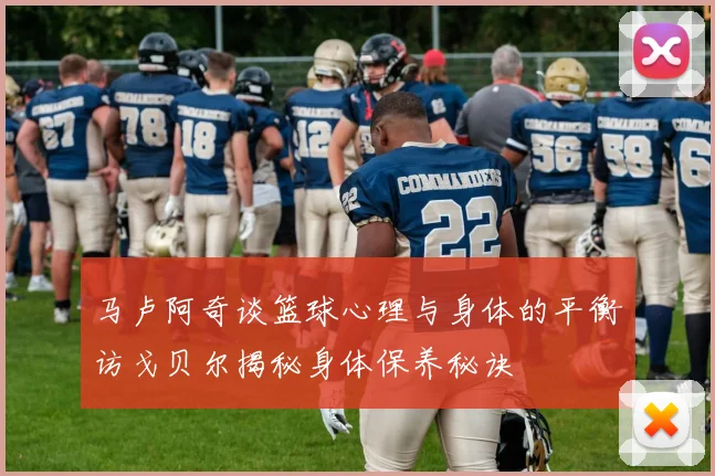 马卢阿奇谈篮球心理与身体的平衡访戈贝尔揭秘身体保养秘诀