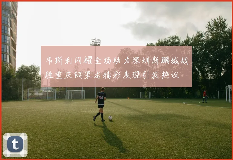 韦斯利闪耀全场助力深圳新鹏城战胜重庆铜梁龙精彩表现引发热议