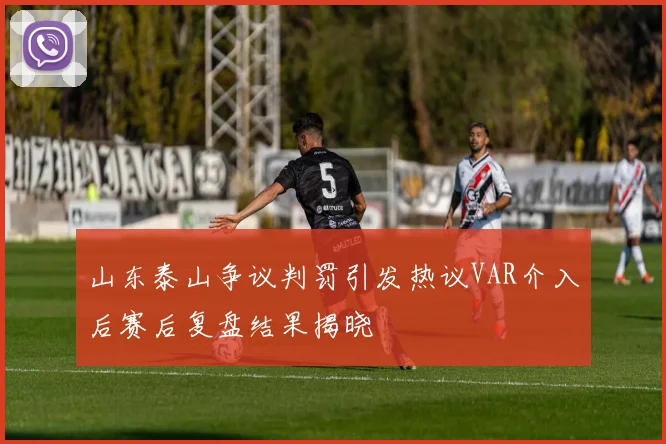 山东泰山争议判罚引发热议VAR介入后赛后复盘结果揭晓