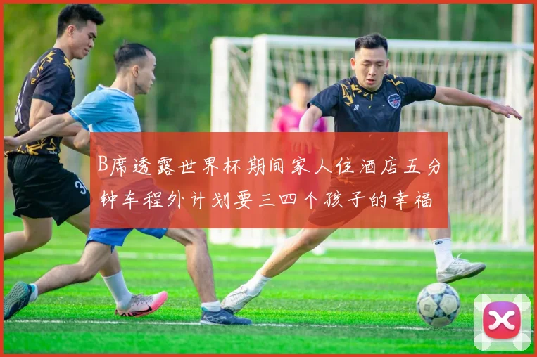 B席透露世界杯期间家人住酒店五分钟车程外计划要三四个孩子的幸福生活