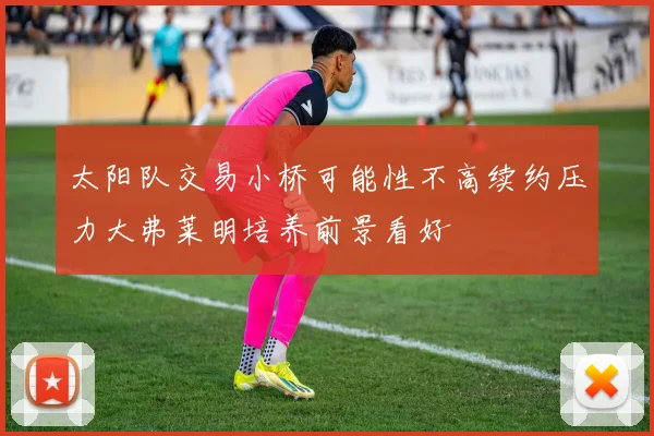 太阳队交易小桥可能性不高续约压力大弗莱明培养前景看好