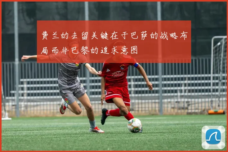 费兰的去留关键在于巴萨的战略布局而非巴黎的追求意图