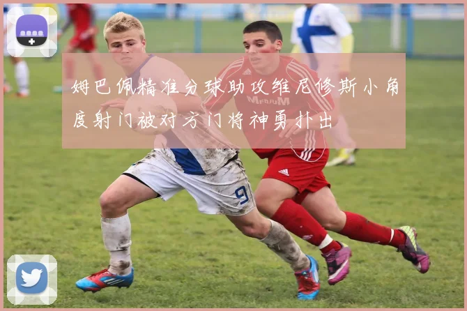 姆巴佩精准分球助攻维尼修斯小角度射门被对方门将神勇扑出