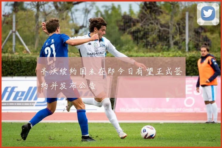 齐沃续约国米在即今日有望正式签约并发布公告